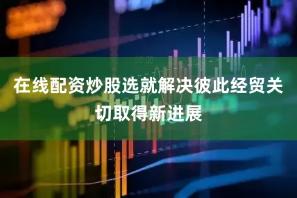 在线配资炒股选就解决彼此经贸关切取得新进展