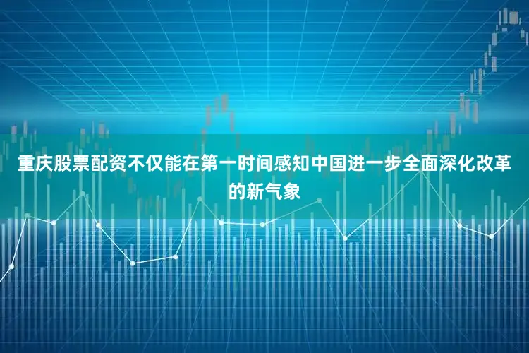 重庆股票配资不仅能在第一时间感知中国进一步全面深化改革的新气象