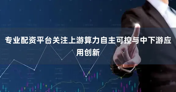 专业配资平台关注上游算力自主可控与中下游应用创新