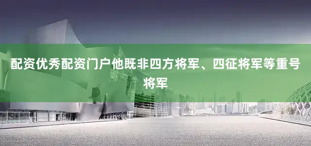 配资优秀配资门户他既非四方将军、四征将军等重号将军