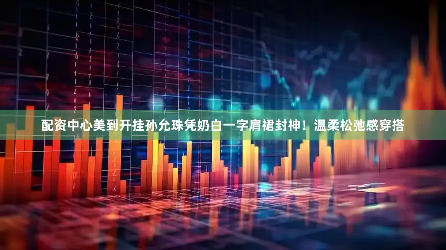 配资中心美到开挂孙允珠凭奶白一字肩裙封神！温柔松弛感穿搭