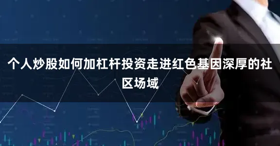 个人炒股如何加杠杆投资走进红色基因深厚的社区场域