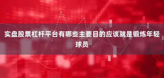 实盘股票杠杆平台有哪些主要目的应该就是锻炼年轻球员