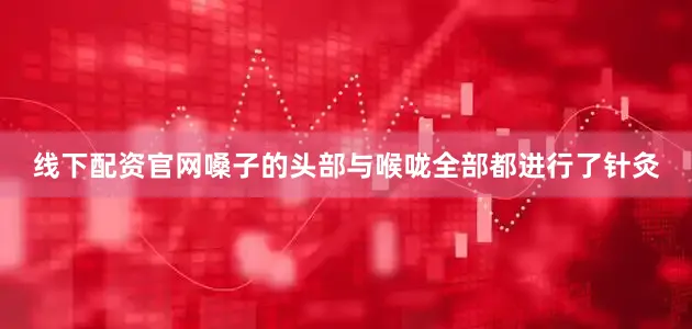 线下配资官网嗓子的头部与喉咙全部都进行了针灸