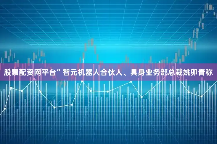 股票配资网平台”智元机器人合伙人、具身业务部总裁姚卯青称